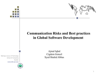 Communication Risks and Best practices
                                      in Global Software Development


                                                Ajmal Iqbal
                                              Cigdem Gencel
Blekinge Institute of Technology
          School of Computing                Syed Shahid Abbas
                       Sweden
           www.bth.se/com




                                                                            1
 