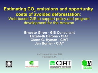 Estimating CO 2  emissions and opportunity  costs of avoided deforestation :  Web-based GIS to support policy and program development for the Amazon Ernesto Giron - GIS Consultant Elizabeth Barona - CIAT Glenn G. Hyman - CIAT Jan Borner - CIAT AAG Annual Meeting 2010 Washington, DC 