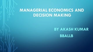 MANAGERIAL ECONOMICS AND
DECISION MAKING
BY AKASH KUMAR
BBALLB
 