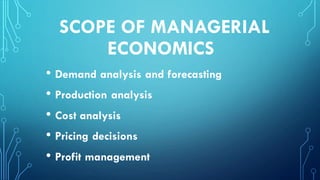 SCOPE OF MANAGERIAL
ECONOMICS
• Demand analysis and forecasting
• Production analysis
• Cost analysis
• Pricing decisions
• Profit management
 