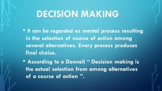 DECISION MAKING
• It can be regarded as mental process resulting
in the selection of course of action among
several alternatives. Every process produces
final choice.
• According to o Donnell “ Decision making is
the actual selection from among alternatives
of a course of action ”.
 