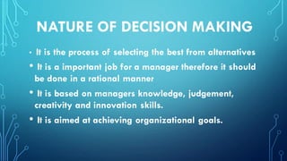 NATURE OF DECISION MAKING
• It is the process of selecting the best from alternatives
• It is a important job for a manager therefore it should
be done in a rational manner
• It is based on managers knowledge, judgement,
creativity and innovation skills.
• It is aimed at achieving organizational goals.
 