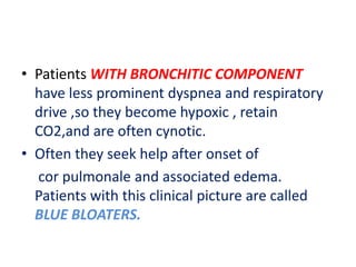• Patients WITH BRONCHITIC COMPONENT
have less prominent dyspnea and respiratory
drive ,so they become hypoxic , retain
CO2,and are often cynotic.
• Often they seek help after onset of
cor pulmonale and associated edema.
Patients with this clinical picture are called
BLUE BLOATERS.
 