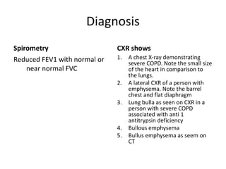 Diagnosis
Spirometry
Reduced FEV1 with normal or
near normal FVC
CXR shows
1. A chest X-ray demonstrating
severe COPD. Note the small size
of the heart in comparison to
the lungs.
2. A lateral CXR of a person with
emphysema. Note the barrel
chest and flat diaphragm
3. Lung bulla as seen on CXR in a
person with severe COPD
associated with anti 1
antitrypsin deficiency
4. Bullous emphysema
5. Bullus emphysema as seem on
CT
 