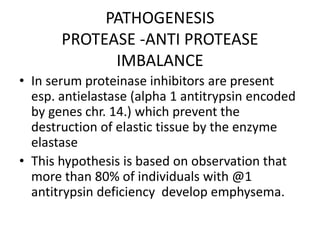 PATHOGENESIS
PROTEASE -ANTI PROTEASE
IMBALANCE
• In serum proteinase inhibitors are present
esp. antielastase (alpha 1 antitrypsin encoded
by genes chr. 14.) which prevent the
destruction of elastic tissue by the enzyme
elastase
• This hypothesis is based on observation that
more than 80% of individuals with @1
antitrypsin deficiency develop emphysema.
 