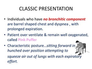 CLASSIC PRESENTATION
• Individuals who have no bronchitic component
are barrel shaped chest and dyspnea , with
prolonged expiration.
• Patient over ventilate & remain well oxygenated,
called Pink Puffer
• Characteristic posture…sitting forward in
hunched over position attempting to
squeeze air out of lungs with each expiratory
effort.
 