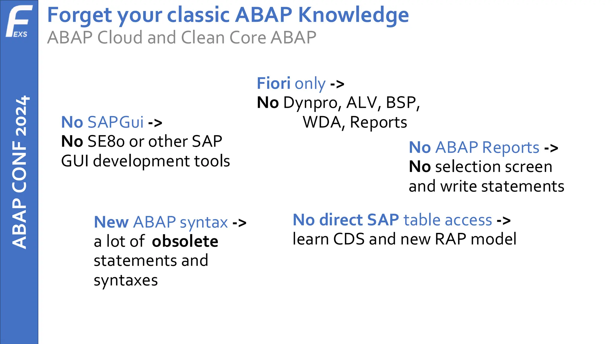 ABAP
CONF
2024 Forget your classic ABAP Knowledge
ABAP Cloud and Clean Core ABAP
No SAPGui ->
No SE80 or other SAP
GUI development tools
Fiori only ->
No Dynpro, ALV, BSP,
WDA, Reports
No ABAP Reports ->
No selection screen
and write statements
New ABAP syntax ->
a lot of obsolete
statements and
syntaxes
No direct SAP table access ->
learn CDS and new RAP model
 