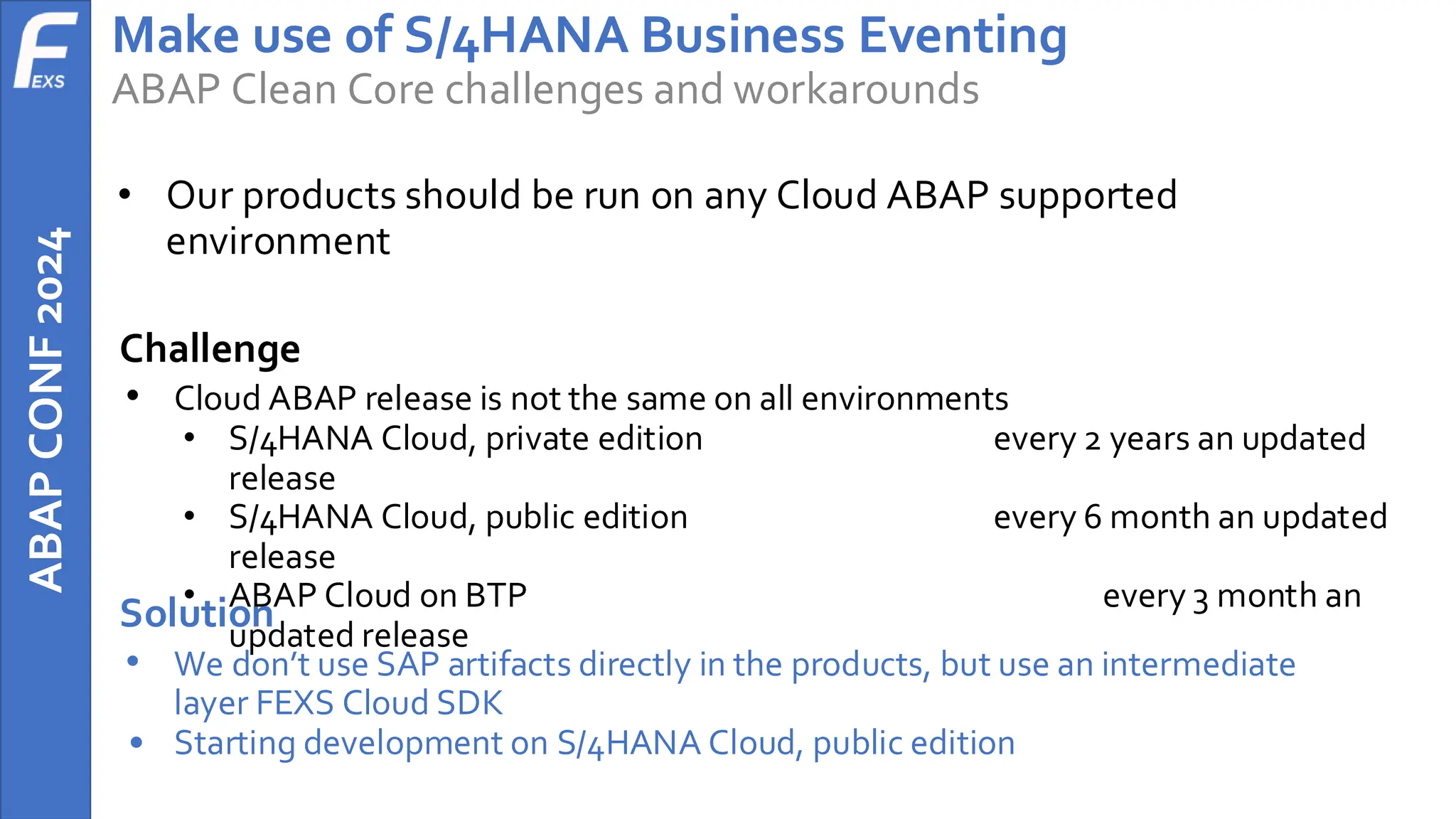 ABAP
CONF
2024 Make use of S/4HANA Business Eventing
ABAP Clean Core challenges and workarounds
• Our products should be run on any Cloud ABAP supported
environment
Challenge
• Cloud ABAP release is not the same on all environments
• S/4HANA Cloud, private edition every 2 years an updated
release
• S/4HANA Cloud, public edition every 6 month an updated
release
• ABAP Cloud on BTP every 3 month an
updated release
Solution
• We don’t use SAP artifacts directly in the products, but use an intermediate
layer FEXS Cloud SDK
• Starting development on S/4HANA Cloud, public edition
 