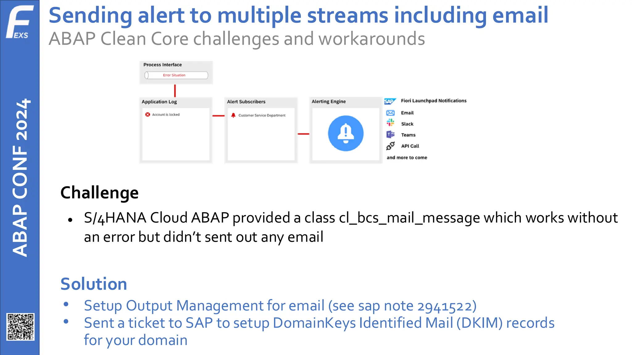 ABAP
CONF
2024 Sending alert to multiple streams including email
ABAP Clean Core challenges and workarounds
Challenge
● S/4HANA Cloud ABAP provided a class cl_bcs_mail_message which works without
an error but didn’t sent out any email
Solution
• Setup Output Management for email (see sap note 2941522)
• Sent a ticket to SAP to setup DomainKeys Identified Mail (DKIM) records
for your domain
 
