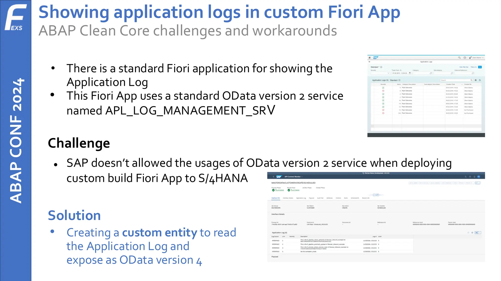 ABAP
CONF
2024 Showing application logs in custom Fiori App
ABAP Clean Core challenges and workarounds
• There is a standard Fiori application for showing the
Application Log
• This Fiori App uses a standard OData version 2 service
named APL_LOG_MANAGEMENT_SRV
Challenge
● SAP doesn’t allowed the usages of OData version 2 service when deploying
custom build Fiori App to S/4HANA
Solution
• Creating a custom entity to read
the Application Log and
expose as OData version 4
 