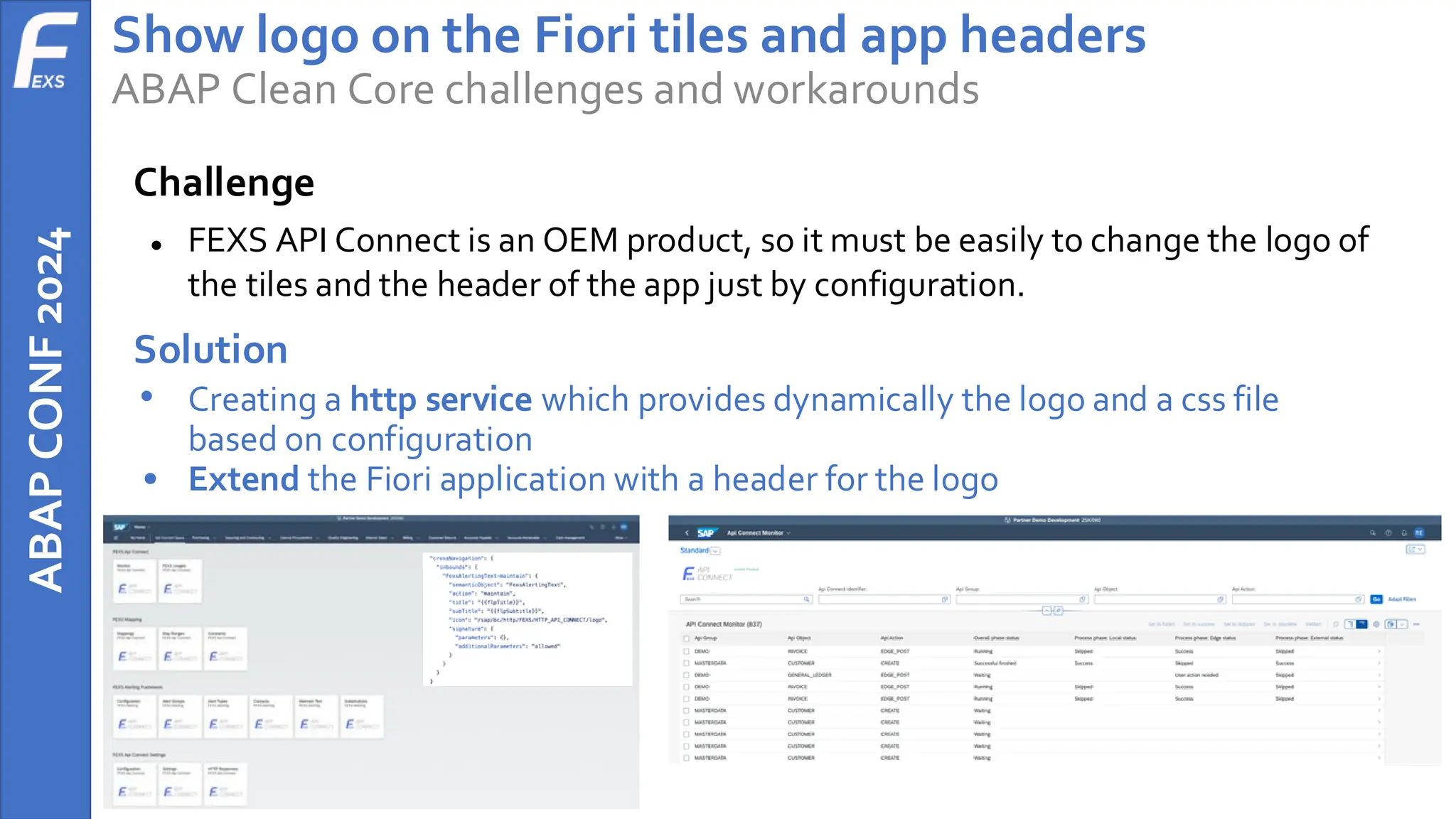 ABAP
CONF
2024 Show logo on the Fiori tiles and app headers
ABAP Clean Core challenges and workarounds
Challenge
● FEXS API Connect is an OEM product, so it must be easily to change the logo of
the tiles and the header of the app just by configuration.
Solution
• Creating a http service which provides dynamically the logo and a css file
based on configuration
• Extend the Fiori application with a header for the logo
 