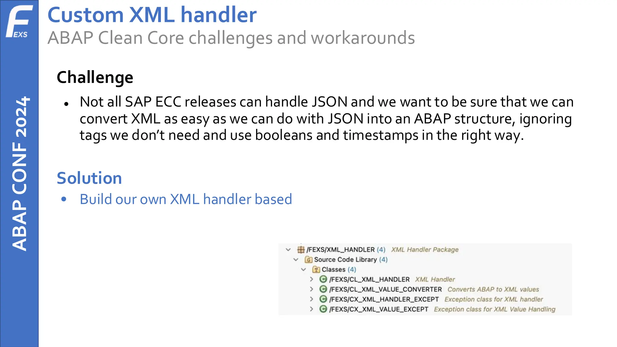 ABAP
CONF
2024 Custom XML handler
ABAP Clean Core challenges and workarounds
Challenge
● Not all SAP ECC releases can handle JSON and we want to be sure that we can
convert XML as easy as we can do with JSON into an ABAP structure, ignoring
tags we don’t need and use booleans and timestamps in the right way.
Solution
• Build our own XML handler based
 
