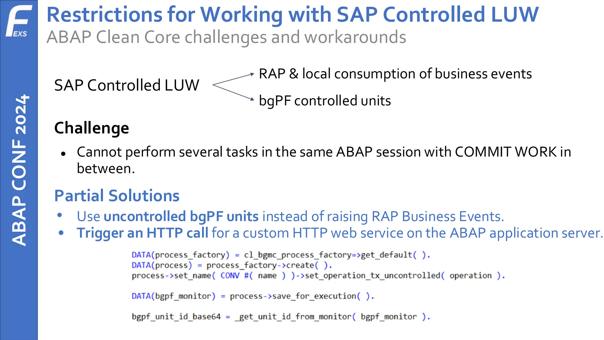 ABAP
CONF
2024 Restrictions for Working with SAP Controlled LUW
ABAP Clean Core challenges and workarounds
SAP Controlled LUW
RAP & local consumption of business events
bgPF controlled units
Challenge
● Cannot perform several tasks in the same ABAP session with COMMIT WORK in
between.
Partial Solutions
• Use uncontrolled bgPF units instead of raising RAP Business Events.
• Trigger an HTTP call for a custom HTTP web service on the ABAP application server.
 