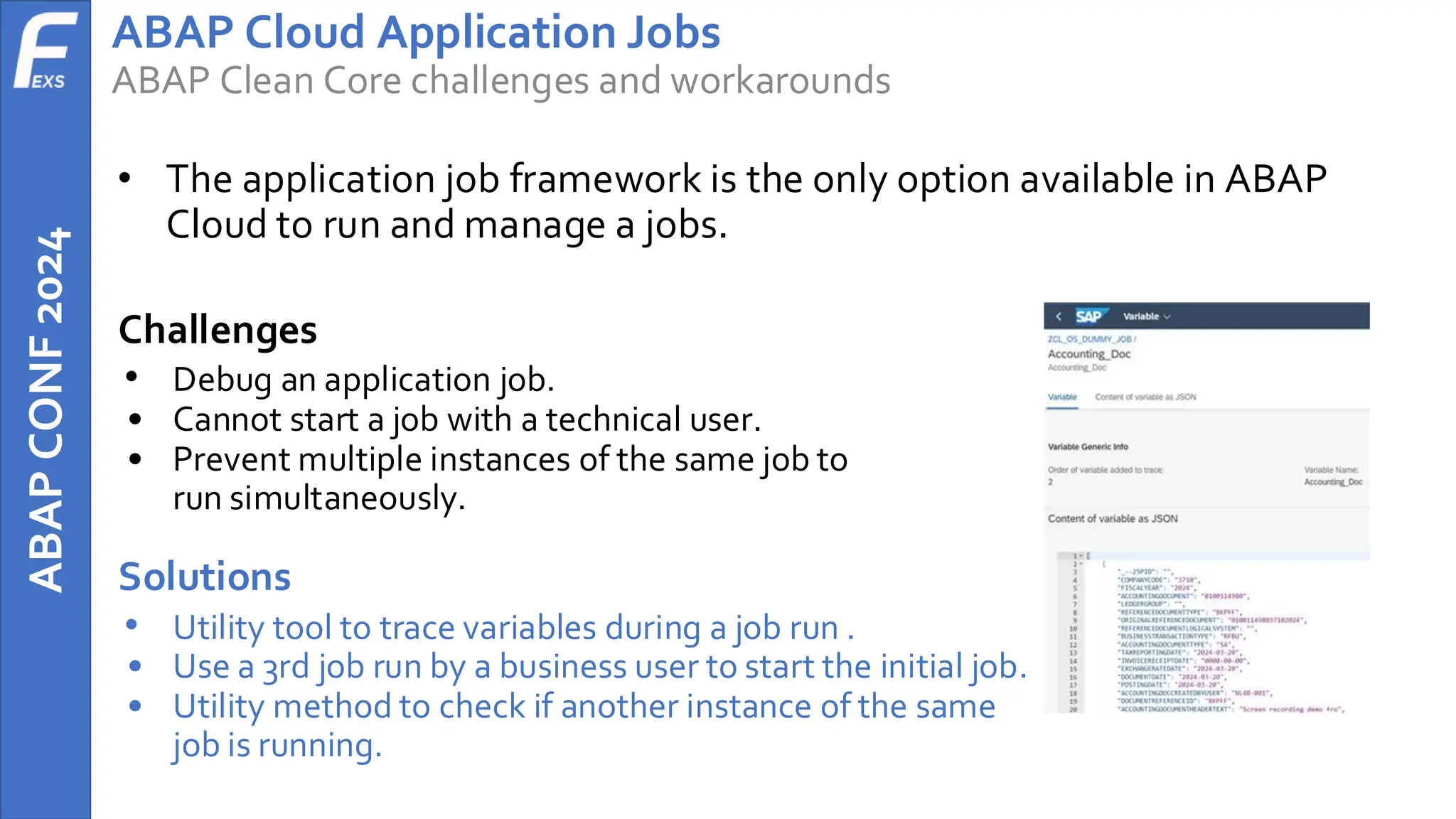 ABAP
CONF
2024 ABAP Cloud Application Jobs
ABAP Clean Core challenges and workarounds
• The application job framework is the only option available in ABAP
Cloud to run and manage a jobs.
Challenges
• Debug an application job.
• Cannot start a job with a technical user.
• Prevent multiple instances of the same job to
run simultaneously.
Solutions
• Utility tool to trace variables during a job run .
• Use a 3rd job run by a business user to start the initial job.
• Utility method to check if another instance of the same
job is running.
 