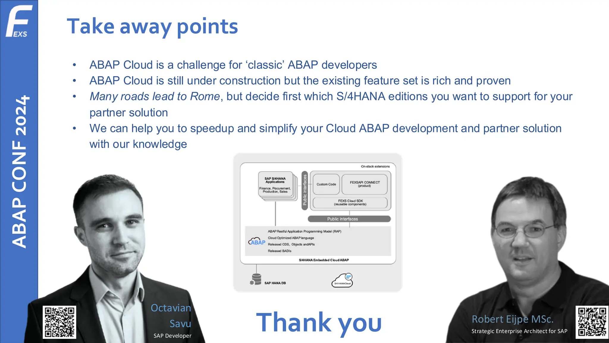 ABAP
CONF
2024 Take away points
• ABAP Cloud is a challenge for ‘classic’ ABAP developers
• ABAP Cloud is still under construction but the existing feature set is rich and proven
• Many roads lead to Rome, but decide first which S/4HANA editions you want to support for your
partner solution
• We can help you to speedup and simplify your Cloud ABAP development and partner solution
with our knowledge
Thank you Robert Eijpe MSc.
Strategic Enterprise Architect for SAP
Octavian
Savu
SAP Developer
 