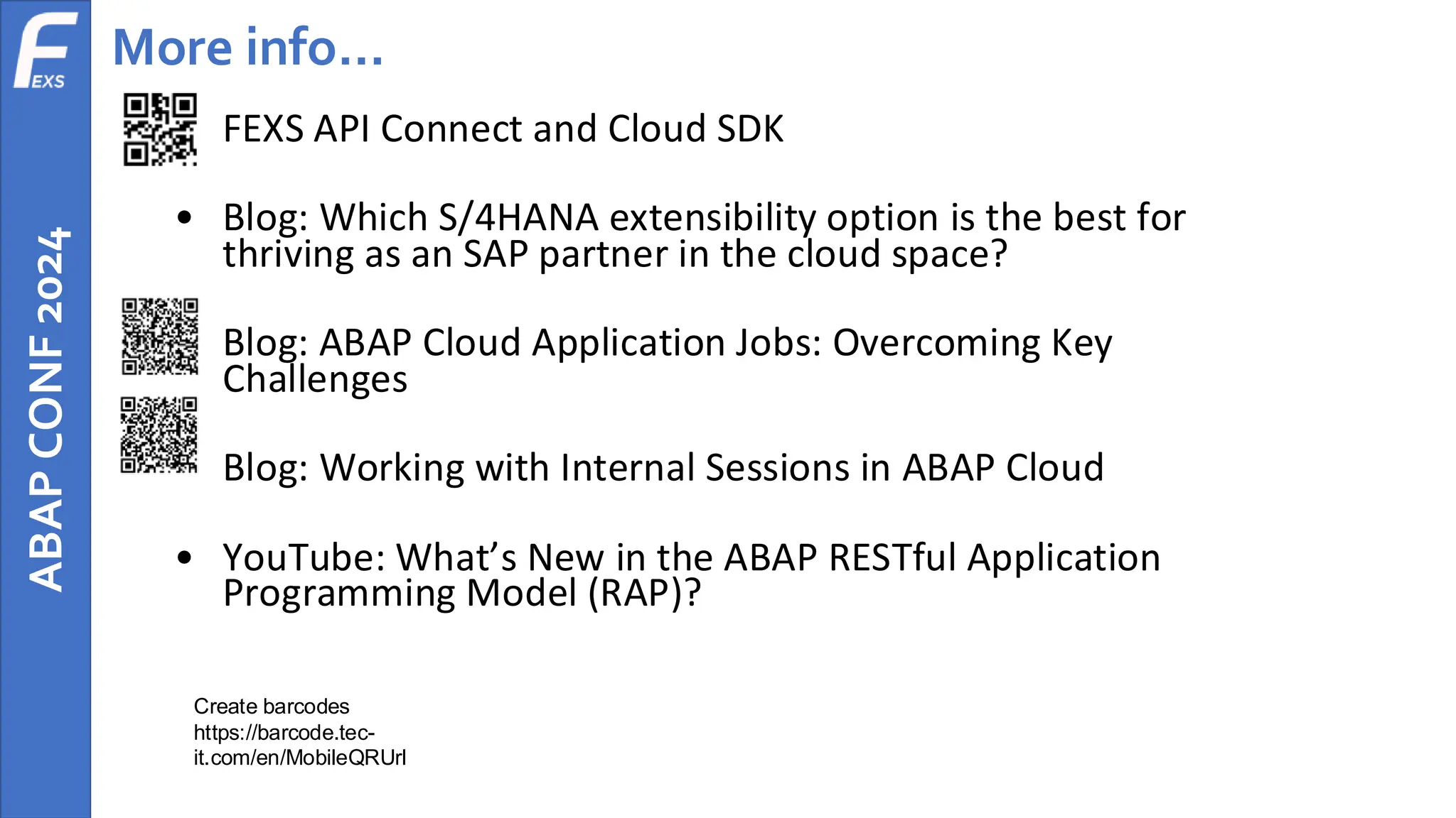 ABAP
CONF
2024 More info…
• FEXS API Connect and Cloud SDK
• Blog: Which S/4HANA extensibility option is the best for
thriving as an SAP partner in the cloud space?
• Blog: ABAP Cloud Application Jobs: Overcoming Key
Challenges
• Blog: Working with Internal Sessions in ABAP Cloud
• YouTube: What’s New in the ABAP RESTful Application
Programming Model (RAP)?
Create barcodes
https://barcode.tec-
it.com/en/MobileQRUrl
 