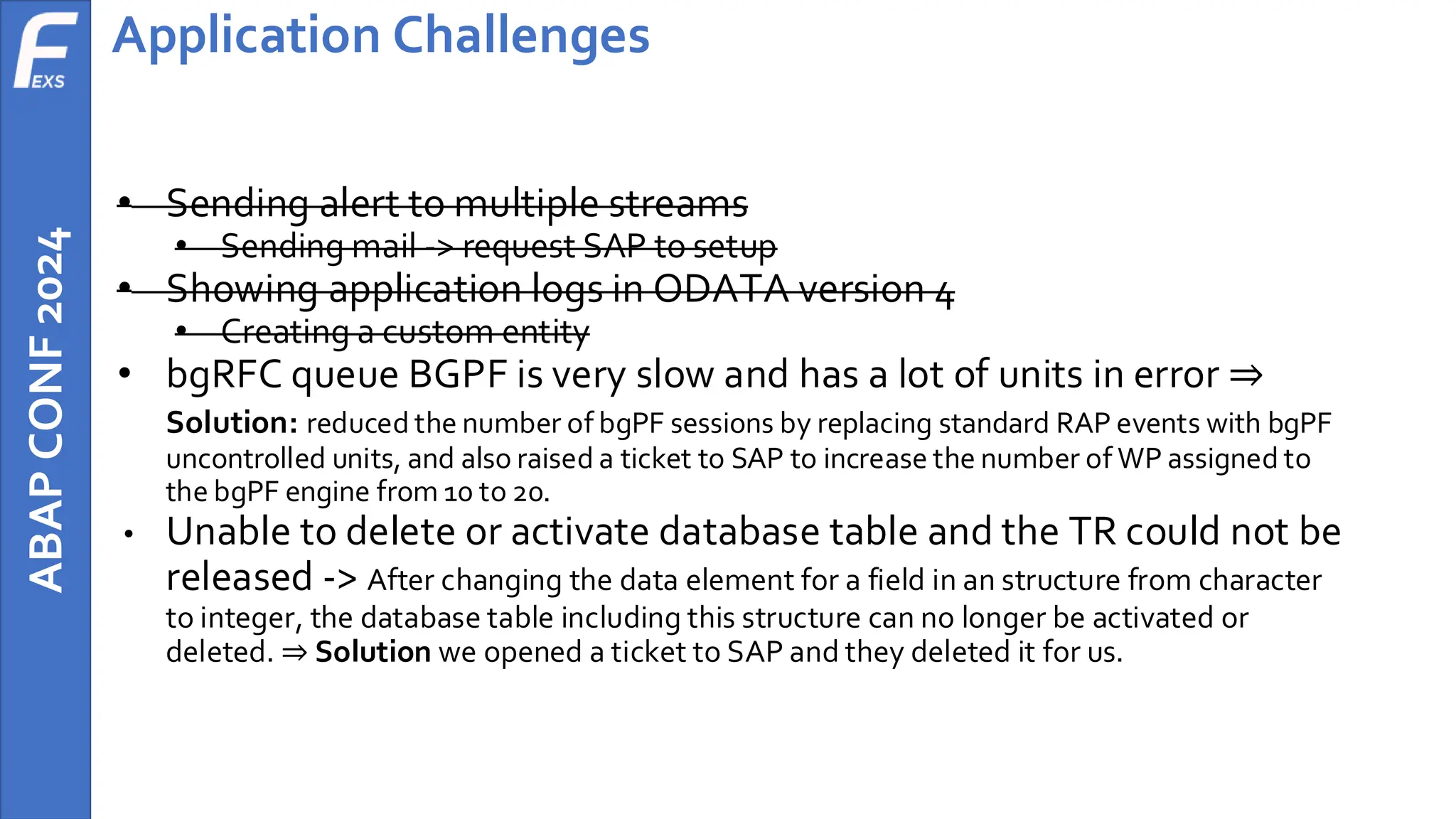 ABAP
CONF
2024 Application Challenges
• Sending alert to multiple streams
• Sending mail -> request SAP to setup
• Showing application logs in ODATA version 4
• Creating a custom entity
• bgRFC queue BGPF is very slow and has a lot of units in error ⇒
Solution: reduced the number of bgPF sessions by replacing standard RAP events with bgPF
uncontrolled units, and also raised a ticket to SAP to increase the number of WP assigned to
the bgPF engine from 10 to 20.
• Unable to delete or activate database table and the TR could not be
released -> After changing the data element for a field in an structure from character
to integer, the database table including this structure can no longer be activated or
deleted. ⇒ Solution we opened a ticket to SAP and they deleted it for us.
 