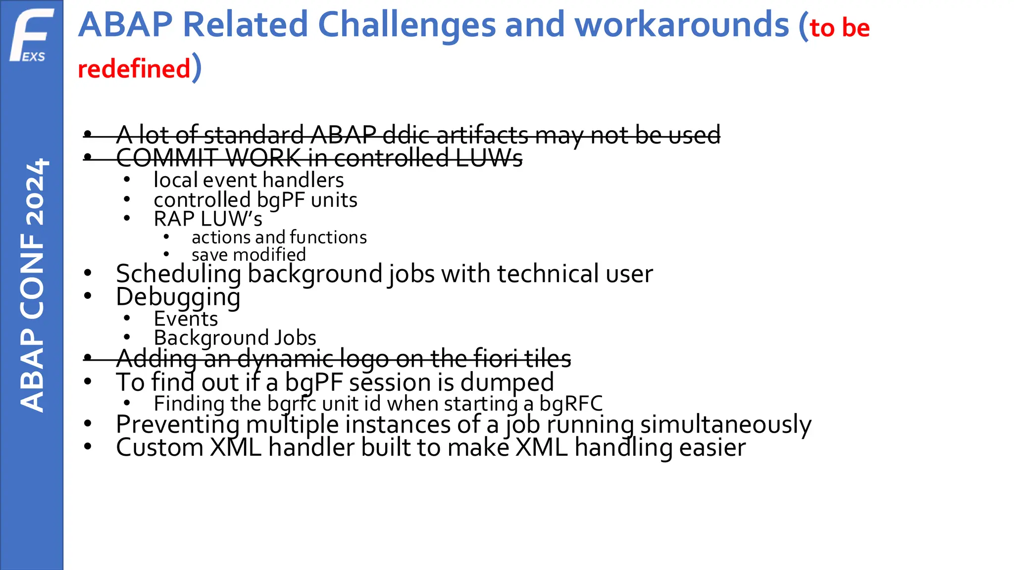 ABAP
CONF
2024 ABAP Related Challenges and workarounds (to be
redefined)
• A lot of standard ABAP ddic artifacts may not be used
• COMMIT WORK in controlled LUWs
• local event handlers
• controlled bgPF units
• RAP LUW’s
• actions and functions
• save modified
• Scheduling background jobs with technical user
• Debugging
• Events
• Background Jobs
• Adding an dynamic logo on the fiori tiles
• To find out if a bgPF session is dumped
• Finding the bgrfc unit id when starting a bgRFC
• Preventing multiple instances of a job running simultaneously
• Custom XML handler built to make XML handling easier
 