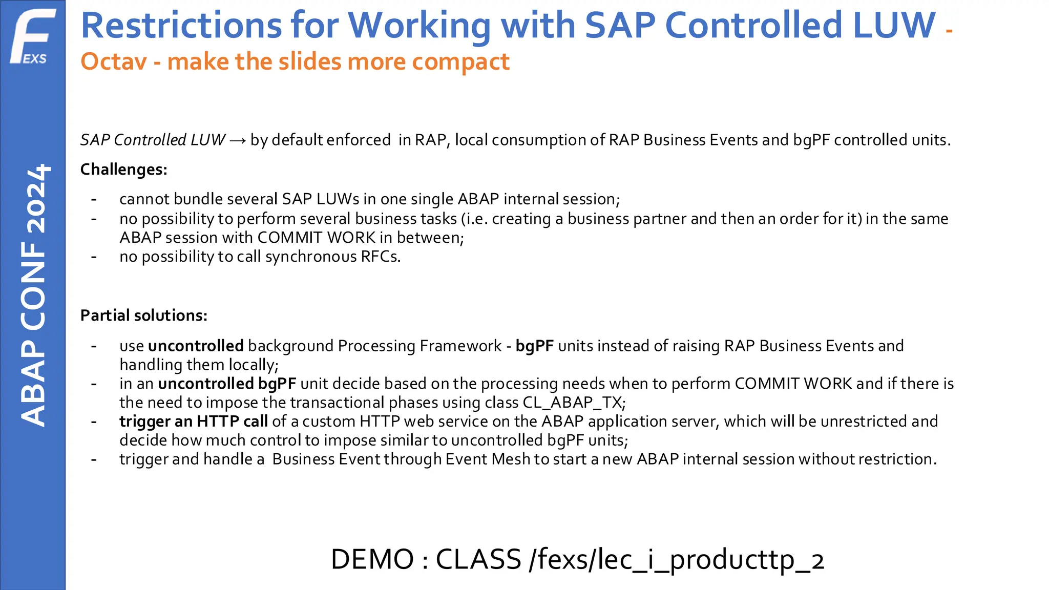 ABAP
CONF
2024 Restrictions for Working with SAP Controlled LUW -
Octav - make the slides more compact
SAP Controlled LUW → by default enforced in RAP, local consumption of RAP Business Events and bgPF controlled units.
Challenges:
- cannot bundle several SAP LUWs in one single ABAP internal session;
- no possibility to perform several business tasks (i.e. creating a business partner and then an order for it) in the same
ABAP session with COMMIT WORK in between;
- no possibility to call synchronous RFCs.
Partial solutions:
- use uncontrolled background Processing Framework - bgPF units instead of raising RAP Business Events and
handling them locally;
- in an uncontrolled bgPF unit decide based on the processing needs when to perform COMMIT WORK and if there is
the need to impose the transactional phases using class CL_ABAP_TX;
- trigger an HTTP call of a custom HTTP web service on the ABAP application server, which will be unrestricted and
decide how much control to impose similar to uncontrolled bgPF units;
- trigger and handle a Business Event through Event Mesh to start a new ABAP internal session without restriction.
DEMO : CLASS /fexs/lec_i_producttp_2
 