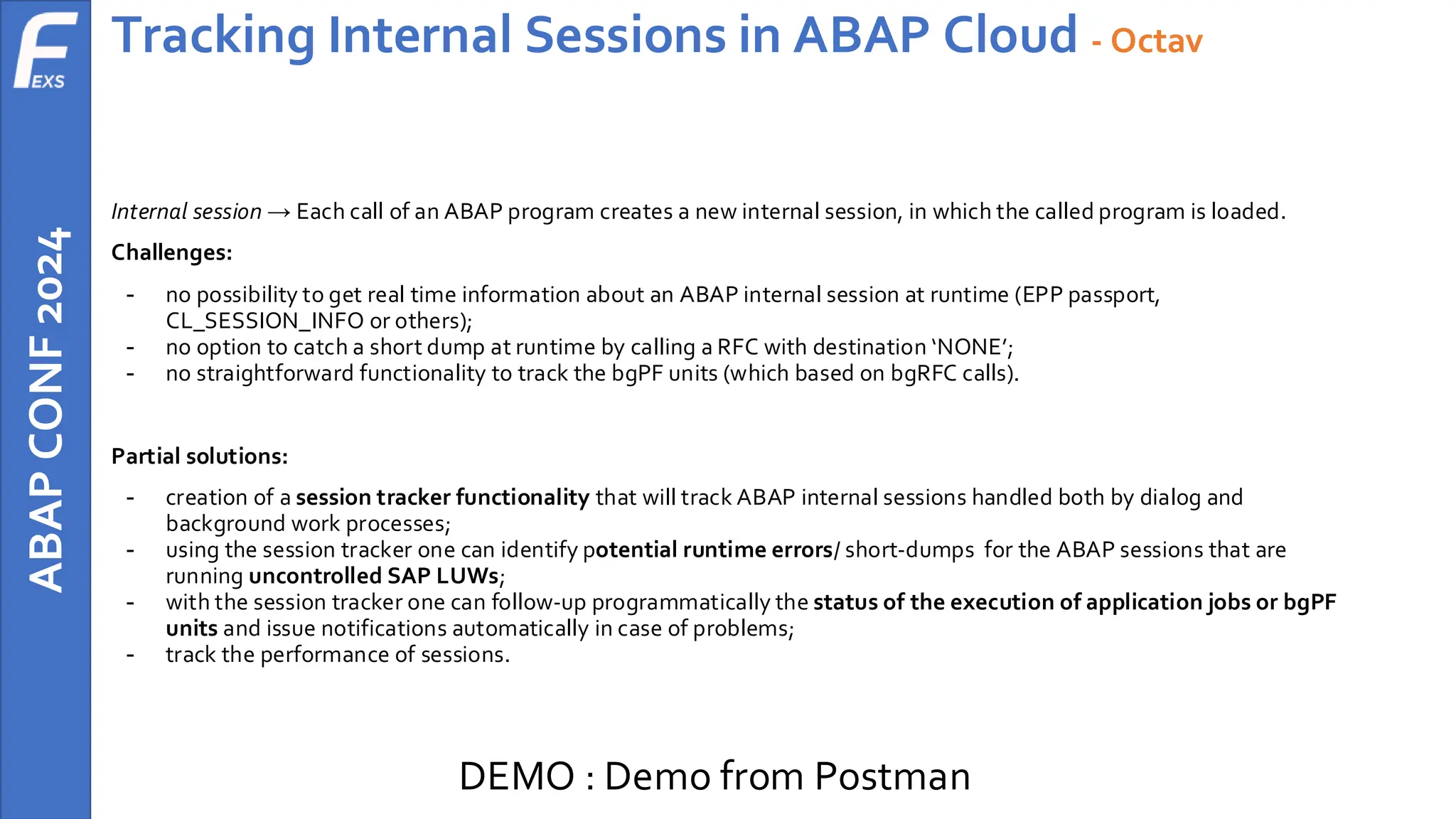 ABAP
CONF
2024 Tracking Internal Sessions in ABAP Cloud - Octav
Internal session → Each call of an ABAP program creates a new internal session, in which the called program is loaded.
Challenges:
- no possibility to get real time information about an ABAP internal session at runtime (EPP passport,
CL_SESSION_INFO or others);
- no option to catch a short dump at runtime by calling a RFC with destination ‘NONE’;
- no straightforward functionality to track the bgPF units (which based on bgRFC calls).
Partial solutions:
- creation of a session tracker functionality that will track ABAP internal sessions handled both by dialog and
background work processes;
- using the session tracker one can identify potential runtime errors/ short-dumps for the ABAP sessions that are
running uncontrolled SAP LUWs;
- with the session tracker one can follow-up programmatically the status of the execution of application jobs or bgPF
units and issue notifications automatically in case of problems;
- track the performance of sessions.
DEMO : Demo from Postman
 