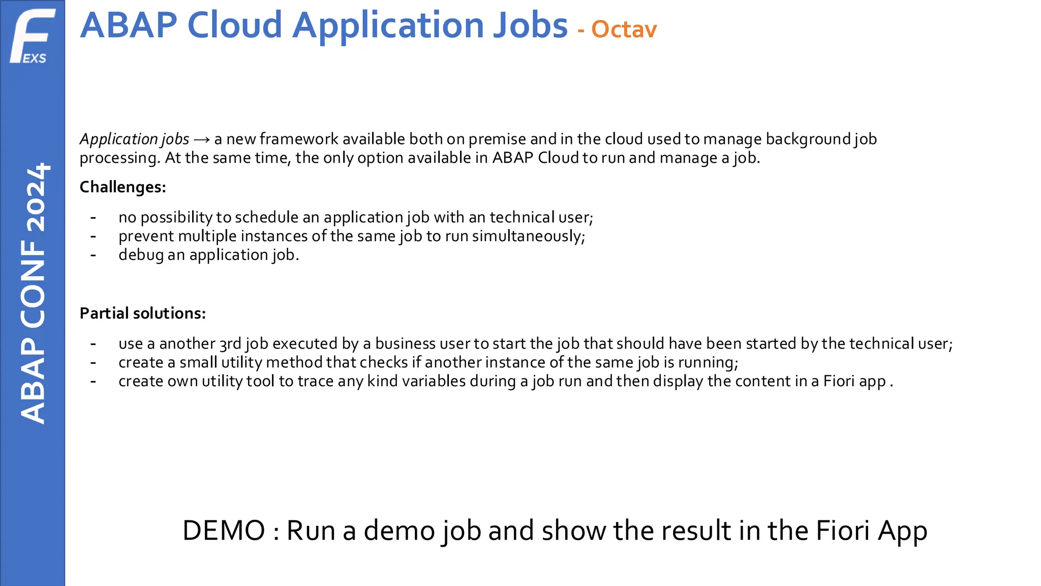 ABAP
CONF
2024 ABAP Cloud Application Jobs - Octav
Application jobs → a new framework available both on premise and in the cloud used to manage background job
processing. At the same time, the only option available in ABAP Cloud to run and manage a job.
Challenges:
- no possibility to schedule an application job with an technical user;
- prevent multiple instances of the same job to run simultaneously;
- debug an application job.
Partial solutions:
- use a another 3rd job executed by a business user to start the job that should have been started by the technical user;
- create a small utility method that checks if another instance of the same job is running;
- create own utility tool to trace any kind variables during a job run and then display the content in a Fiori app .
DEMO : Run a demo job and show the result in the Fiori App
 