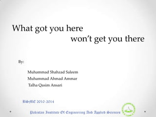 What got you here
              won’t get you there

 By:

       Muhammad Shahzad Saleem
       Muhammad Ahmad Ammar
       Talha Qasim Ansari



   BSME 2010-2014

       Pakistan Institute Of Engineering And Applied Sciences
 