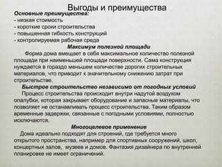 Выгоды и преимущества
Основные преимущества:
- низкая стоимость
- короткие сроки строительства
- повышенная гибкость конструкций
- контролируемая рабочая среда
Максимум полезной площади
Форма дома вмещает в себя максимальное количество полезной
площади при наименьшей площади поверхности. Сама конструкция
нуждается в гораздо меньшем количестве дорогих строительных
материалов, что приводит к значительному снижению затрат при
строительстве.
Быстрое строительство независимо от погодных условий
Процесс строительства происходит внутри надутой воздухом
опалубки, которая закрывает оборудование и запасные материалы, что
позволяет не останавливать процесс строительства. Таким образом
временные задержки, связанные с погодными условиями, полностью
исключаются.
Многоцелевое применение
Дома идеально подходят для строений, где требуется много
открытого пространства, например для спортивных сооружений, школ,
концертных залов, музеев и домов. Фантазия дизайнера по внутренней
планировке не имеет ограничений.
 