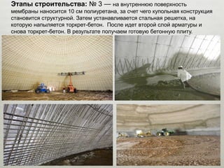 Этапы строительства: № 3 — на внутреннюю поверхность
мембраны наносится 10 см полиуретана, за счет чего купольная конструкция
становится структурной. Затем устанавливается стальная решетка, на
которую напыляется торкрет-бетон. После идет второй слой арматуры и
снова торкрет-бетон. В результате получаем готовую бетонную плиту.
 