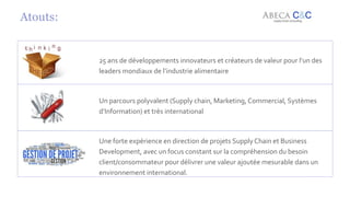 8
Atouts:
25 ans de développements innovateurs et créateurs de valeur pour l’un des
leaders mondiaux de l’industrie alimentaire
Un parcours polyvalent (Supply chain, Marketing, Commercial, Systèmes
d’Information) et très international
Une forte expérience en direction de projets Supply Chain et Business
Development, avec un focus constant sur la compréhension du besoin
client/consommateur pour délivrer une valeur ajoutée mesurable dans un
environnement international.
 