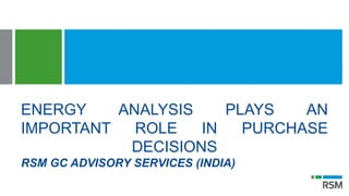 ENERGY ANALYSIS PLAYS AN
IMPORTANT ROLE IN PURCHASE
DECISIONS
RSM GC ADVISORY SERVICES (INDIA)
 