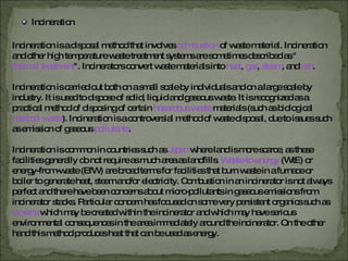 Incineration Incineration is a disposal method that involves   combustion   of waste material. Incineration and other high temperature waste treatment systems are sometimes described as " thermal treatment ". Incinerators convert waste materials into  heat ,  gas ,  steam , and  ash . Incineration is carried out both on a small scale by individuals and on a large scale by industry. It is used to dispose of solid, liquid and gaseous waste. It is recognized as a practical method of disposing of certain  hazardous waste   materials (such as biological  medical waste ). Incineration is a controversial method of waste disposal, due to issues such as emission of gaseous   pollutants . Incineration is common in countries such as  Japan   where land is more scarce, as these facilities generally do not require as much area as landfills.  Waste-to-energy   (WtE) or energy-from-waste (EfW) are broad terms for facilities that burn waste in a furnace or boiler to generate heat, steam and/or electricity. Combustion in an incinerator is not always perfect and there have been concerns about micro-pollutants in gaseous emissions from incinerator stacks. Particular concern has focused on some very persistent organics such as  dioxins   which may be created within the incinerator and which may have serious environmental consequences in the area immediately around the incinerator. On the other hand this method produces heat that can be used as energy. 