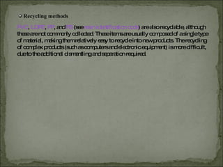 Recycling methods PVC ,   LDPE ,   PP , and  PS   (see  resin identification code ) are also recyclable, although these are not commonly collected. These items are usually composed of a single type of material, making them relatively easy to recycle into new products. The recycling of complex products (such as computers and electronic equipment) is more difficult, due to the additional dismantling and separation required. 