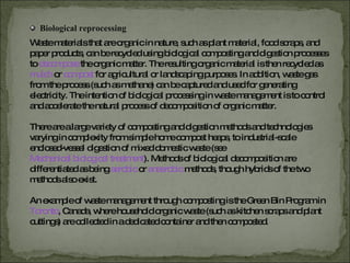 Biological reprocessing Waste materials that are organic in nature, such as plant material, food scraps, and paper products, can be recycled using biological composting and digestion processes to  decompose   the organic matter. The resulting organic material is then recycled as  mulch   or   compost   for agricultural or landscaping purposes. In addition, waste gas from the process (such as methane) can be captured and used for generating electricity. The intention of biological processing in waste management is to control and accelerate the natural process of decomposition of organic matter. There are a large variety of composting and digestion methods and technologies varying in complexity from simple home compost heaps, to industrial-scale enclosed-vessel digestion of mixed domestic waste (see   Mechanical biological treatment ). Methods of biological decomposition are differentiated as being  aerobic   or   anaerobic   methods, though hybrids of the two methods also exist. An example of waste management through composting is the Green Bin Program in  Toronto , Canada, where household organic waste (such as kitchen scraps and plant cuttings) are collected in a dedicated container and then composted. 