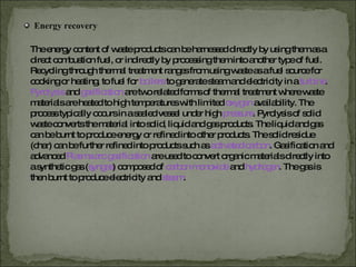 Energy recovery The energy content of waste products can be harnessed directly by using them as a direct combustion fuel, or indirectly by processing them into another type of fuel. Recycling through thermal treatment ranges from using waste as a fuel source for cooking or heating, to fuel for   boilers   to generate steam and electricity in a  turbine .  Pyrolysis   and   gasification   are two related forms of thermal treatment where waste materials are heated to high temperatures with limited   oxygen   availability. The process typically occurs in a sealed vessel under high   pressure . Pyrolysis of solid waste converts the material into solid, liquid and gas products. The liquid and gas can be burnt to produce energy or refined into other products. The solid residue (char) can be further refined into products such as   activated carbon . Gasification and advanced  Plasma arc gasification   are used to convert organic materials directly into a synthetic gas ( syngas )   composed of  carbon monoxide   and   hydrogen . The gas is then burnt to produce electricity and   steam . 