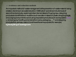 Avoidance and reduction methods An important method of waste management is the prevention of waste material being created, also known as waste reduction. Methods of avoidance include reuse of second-hand products, repairing broken items instead of buying new, designing products to be refillable or reusable (such as cotton instead of plastic shopping bags), encouraging consumers to avoid using disposable products (such as disposable  cutlery ), removing any food/liquid remains from cans, packaging, ...  [2]  and designing products that use less material to achieve the same purpose (for example,  lightweighting of beverage cans 