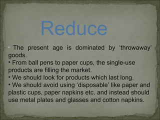 Reduce The present age is dominated by ‘throwaway’ goods.  From ball pens to paper cups, the single-use products are filling the market. We should look for products which last long. We should avoid using ‘disposable’ like paper and plastic cups, paper napkins etc. and instead should use metal plates and glasses and cotton napkins. 