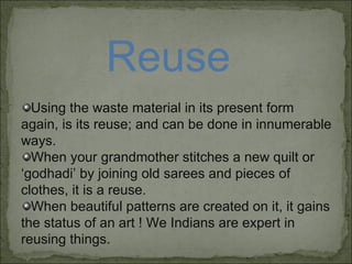 Reuse Using the waste material in its present form again, is its reuse; and can be done in innumerable ways. When your grandmother stitches a new quilt or ‘godhadi’ by joining old sarees and pieces of clothes, it is a reuse.  When beautiful patterns are created on it, it gains the status of an art ! We Indians are expert in reusing things. 