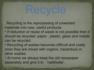 Recycle Recycling is the reprocessing of unwanted materials into new, useful products. If reduction or reuse of waste is not possible then it should be recycled .paper , plastic, glass and metals can be recycled. Recycling of wastes becomes difficult and costly ones they are mixed with organic, hazardous or other wastes. At home we always keep the old newspaper separately and give it to  ‘raddiwala’.  