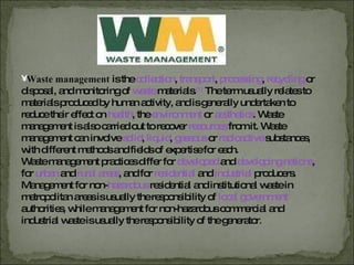 Waste management  is the  collection ,   transport ,   processing ,   recycling   or   disposal, and monitoring of  waste   materials. [1]   The term usually relates to materials produced by human activity, and is generally undertaken to reduce their effect on  health , the  environment   or  aesthetics . Waste management is also carried out to recover  resources   from it. Waste management can involve  solid ,  liquid ,  gaseous   or  radioactive   substances, with different methods and fields of expertise for each. Waste management practices differ for   developed   and  developing nations , for  urban   and   rural areas , and for  residential   and  industrial   producers. Management for non- hazardous   residential and institutional waste in metropolitan areas is usually the responsibility of  local government   authorities, while management for non-hazardous commercial and industrial waste is usually the responsibility of the generator . 