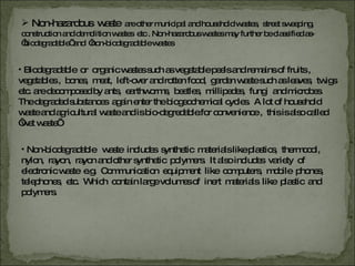 Non-hazardous  waste  are other municipal and household wastes,  street sweeping,  construction and demolition wastes  etc . Non-hazardous wastes may further be classified as- ‘ biodegradable’ and  ‘non-biodegradable wastes Biodegradable  or  organic wastes such as vegetable peels and remains of fruits ,  vegetables ,  bones,  meat,  left-over and rotten food,  garden waste such as leaves,  twigs etc. are decomposed by ants,  earthworms,  beetles,  millipedes,  fungi  and microbes. The degraded substances  again enter the biogeochemical cycles.  A lot of household  waste and agricultural waste and is bio-degredable.for convenience ,  this is also called ‘wet waste’  Non-biodegradable  waste  includes  synthetic  materials like plastics,  thermocol,  nylon,  rayon,  rayon and other synthetic  polymers.  It also includes  variety  of  electronic waste  e.g.  Communication  equipment  like  computers,  mobile  phones,  telephones,  etc.  Which  contain large volumes of  inert  materials  like  plastic  and  polymers.  