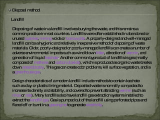 Disposal method. Landfill Disposing of waste in a landfill involves burying the waste, and this remains a common practice in most countries. Landfills were often established in abandoned or unused  quarries ,   mining   voids or  borrow pits . A properly-designed and well-managed landfill can be a hygienic and relatively inexpensive method of disposing of waste materials. Older, poorly-designed or poorly-managed landfills can create a number of adverse environmental impacts such as wind-blown  litter , attraction of   vermin ,   and generation of liquid  leachate .  Another common byproduct of landfills is gas (mostly composed of  methane   and  carbon dioxide ),   which is produced as organic waste breaks down  anaerobically .   This gas can create odor problems, kill surface vegetation, and is a  greenhouse gas . Design characteristics of a modern landfill include methods to contain leachate such as clay or plastic lining material. Deposited waste is normally compacted to increase its density and stability, and covered to prevent attracting   vermin   (such as  mice   or   rats ). Many landfills also have landfill gas extraction systems installed to extract the  landfill gas . Gas is pumped out of the landfill using perforated pipes and flared off or burnt in a  gas engine   to generate   electricity . 