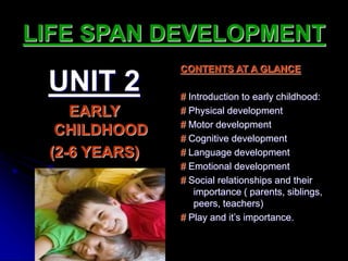 LIFE SPAN DEVELOPMENT
UNIT 2
EARLY
CHILDHOOD
(2-6 YEARS)
CONTENTS AT A GLANCE
# Introduction to early childhood:
# Physical development
# Motor development
# Cognitive development
# Language development
# Emotional development
# Social relationships and their
importance ( parents, siblings,
peers, teachers)
# Play and it’s importance.
 