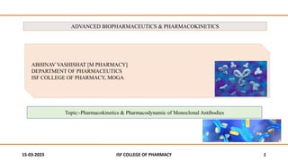 15-03-2023 ISF COLLEGE OF PHARMACY 1
ABHINAV VASHISHAT [M PHARMACY]
DEPARTMENT OF PHARMACEUTICS
ISF COLLEGE OF PHARMACY, MOGA
ADVANCED BIOPHARMACEUTICS & PHARMACOKINETICS
Topic:-Pharmacokinetics & Pharmacodynamic of Monoclonal Antibodies
 