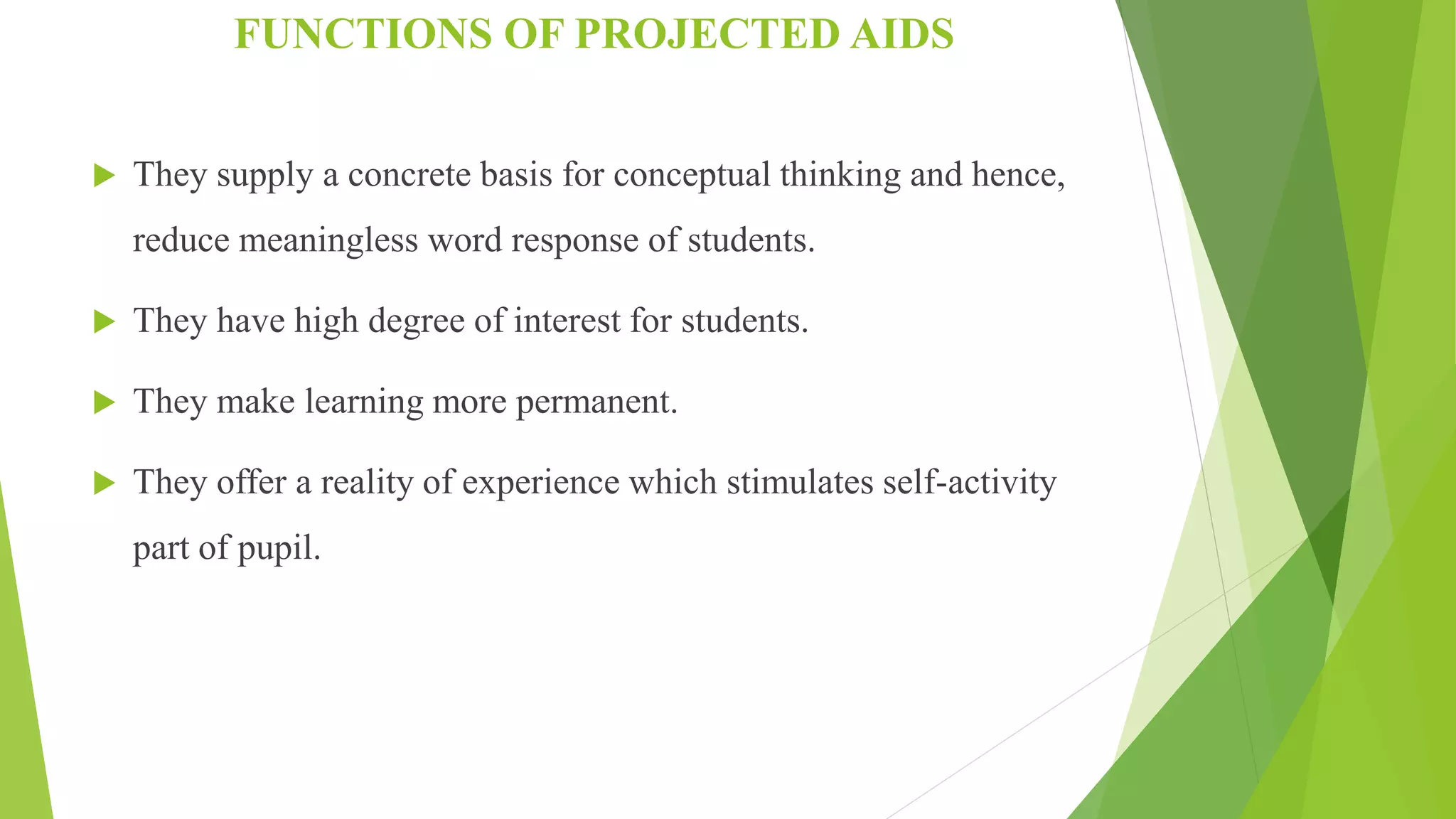FUNCTIONS OF PROJECTED AIDS
 They supply a concrete basis for conceptual thinking and hence,
reduce meaningless word response of students.
 They have high degree of interest for students.
 They make learning more permanent.
 They offer a reality of experience which stimulates self-activity
part of pupil.
 