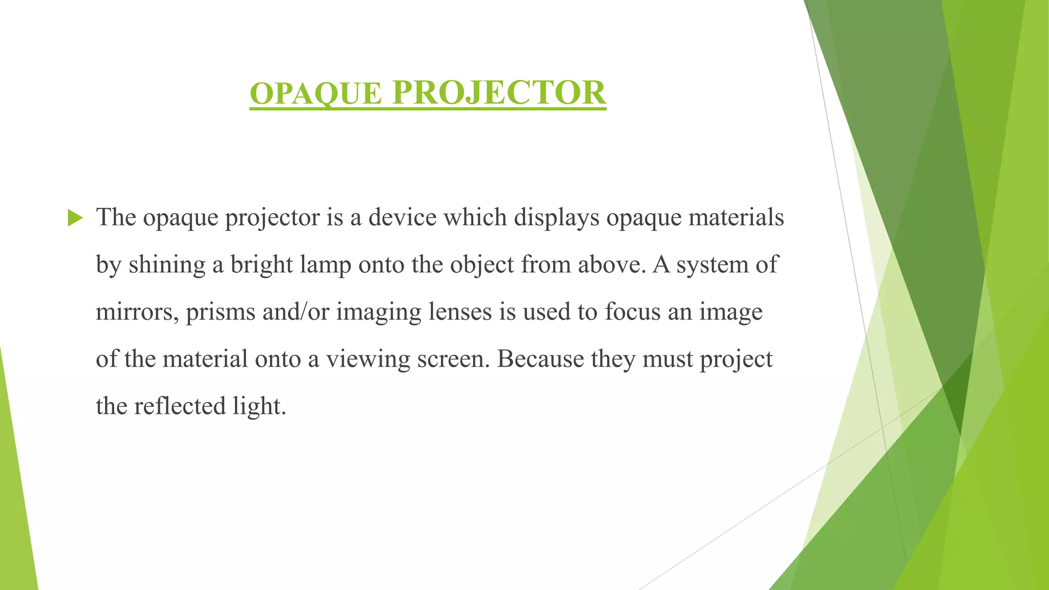 OPAQUE PROJECTOR
 The opaque projector is a device which displays opaque materials
by shining a bright lamp onto the object from above. A system of
mirrors, prisms and/or imaging lenses is used to focus an image
of the material onto a viewing screen. Because they must project
the reflected light.
 