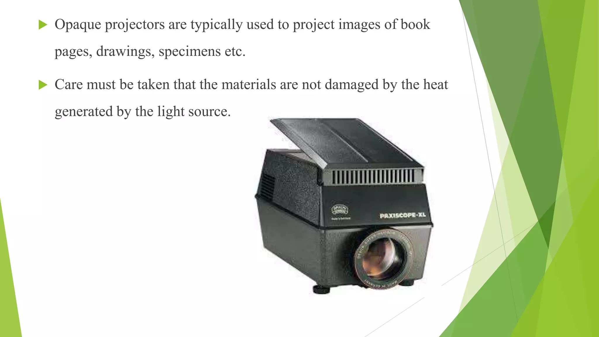  Opaque projectors are typically used to project images of book
pages, drawings, specimens etc.
 Care must be taken that the materials are not damaged by the heat
generated by the light source.
 