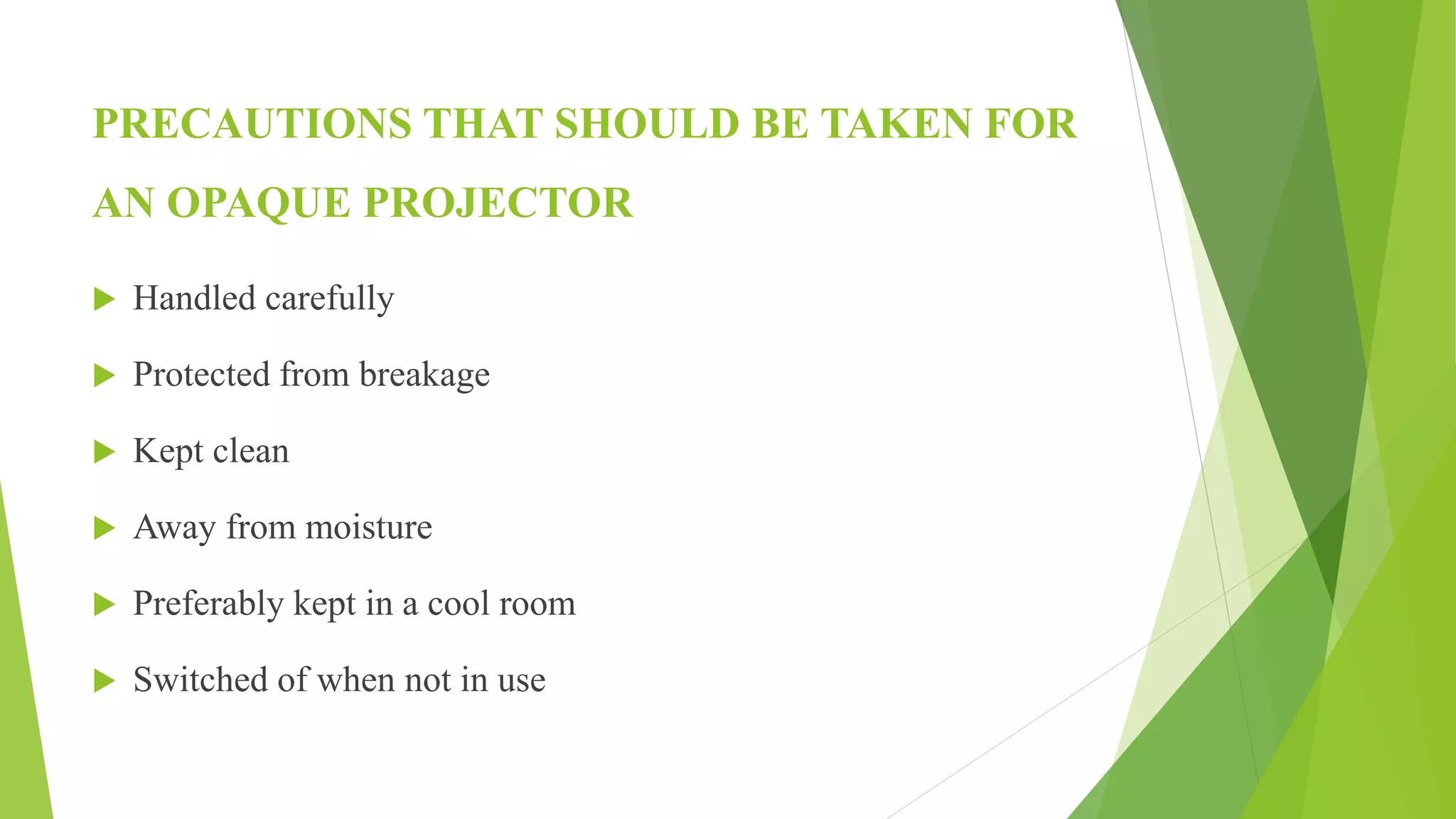 PRECAUTIONS THAT SHOULD BE TAKEN FOR
AN OPAQUE PROJECTOR
 Handled carefully
 Protected from breakage
 Kept clean
 Away from moisture
 Preferably kept in a cool room
 Switched of when not in use
 