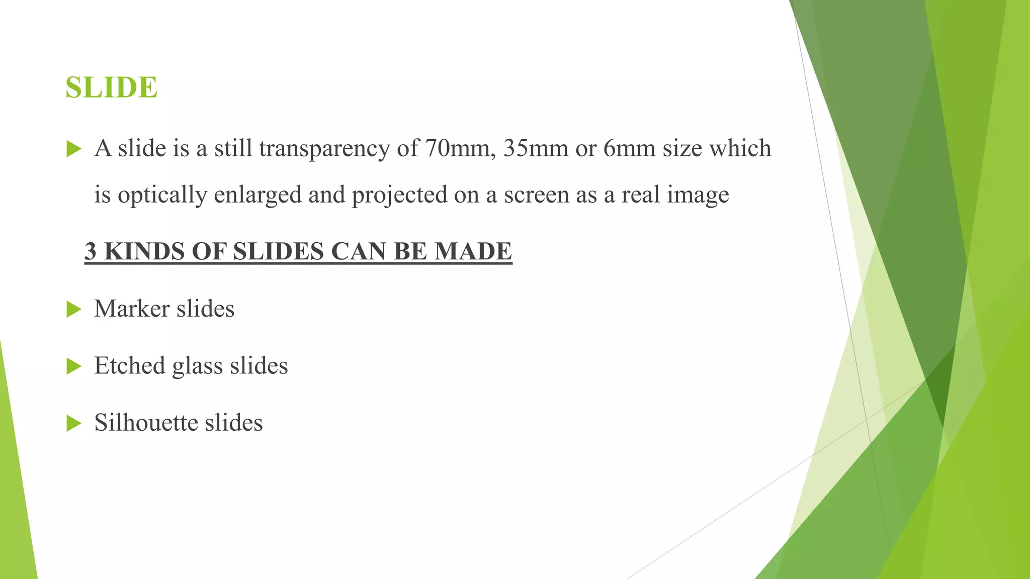 SLIDE
 A slide is a still transparency of 70mm, 35mm or 6mm size which
is optically enlarged and projected on a screen as a real image
3 KINDS OF SLIDES CAN BE MADE
 Marker slides
 Etched glass slides
 Silhouette slides
 