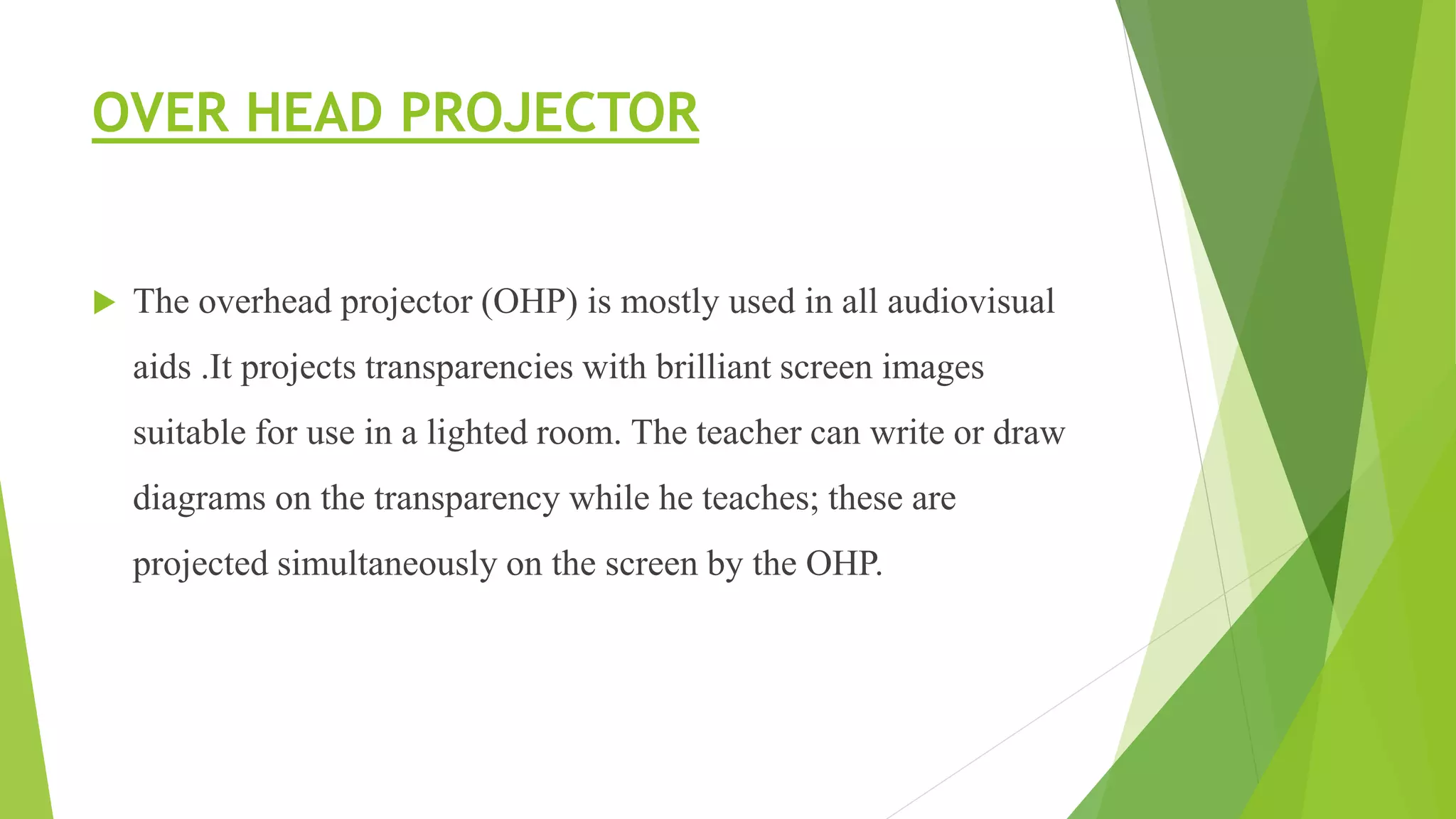 OVER HEAD PROJECTOR
 The overhead projector (OHP) is mostly used in all audiovisual
aids .It projects transparencies with brilliant screen images
suitable for use in a lighted room. The teacher can write or draw
diagrams on the transparency while he teaches; these are
projected simultaneously on the screen by the OHP.
 