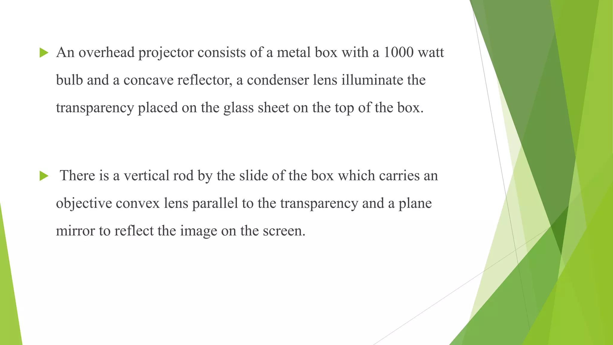  An overhead projector consists of a metal box with a 1000 watt
bulb and a concave reflector, a condenser lens illuminate the
transparency placed on the glass sheet on the top of the box.
 There is a vertical rod by the slide of the box which carries an
objective convex lens parallel to the transparency and a plane
mirror to reflect the image on the screen.
 